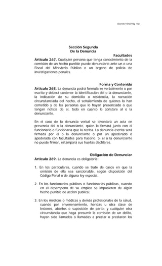 Decreto 9.042 Pág. 102
Sección Segunda
De la Denuncia
Facultades
Artículo 267. Cualquier persona que tenga conocimiento de la
comisión de un hecho punible puede denunciarlo ante un o una
Fiscal del Ministerio Público o un órgano de policía de
investigaciones penales.
Forma y Contenido
Artículo 268. La denuncia podrá formularse verbalmente o por
escrito y deberá contener la identificación del o la denunciante,
la indicación de su domicilio o residencia, la narración
circunstanciada del hecho, el señalamiento de quienes lo han
cometido y de las personas que lo hayan presenciado o que
tengan noticia de el, todo en cuanto le constare al o la
denunciante.
En el caso de la denuncia verbal se levantará un acta en
presencia del o la denunciante, quien la firmará junto con el
funcionario o funcionaria que la reciba. La denuncia escrita será
firmada por el o la denunciante o por un apoderado o
apoderada con facultades para hacerlo. Si el o la denunciante
no puede firmar, estampará sus huellas dactilares.
Obligación de Denunciar
Artículo 269. La denuncia es obligatoria:
1. En los particulares, cuando se trate de casos en que la
omisión de ella sea sancionable, según disposición del
Código Penal o de alguna ley especial.
2. En los funcionarios públicos o funcionarias públicas, cuando
en el desempeño de su empleo se impusieren de algún
hecho punible de acción pública;
3. En los médicos o médicas y demás profesionales de la salud,
cuando por envenenamiento, heridas u otra clase de
lesiones, abortos o suposición de parto, y cualquier otra
circunstancia que haga presumir la comisión de un delito,
hayan sido llamados o llamadas a prestar o prestaron los
 