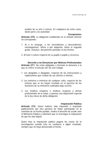 Decreto 9.042 Pág. 103
auxilios de su arte o ciencia. En cualquiera de estos casos,
darán parte a la autoridad.
Excepciones
Artículo 270. La obligación establecida en el artículo anterior
no corresponde:
1. Al o la cónyuge, a los ascendientes y descendientes
consanguíneos, afines o por adopción, hasta el segundo
grado, inclusive, del pariente partícipe en los hechos.
2. Al tutor o tutora respecto de su pupilo o pupila y viceversa.
Derecho a no Denunciar por Motivos Profesionales
Artículo 271. No están obligados a formular la denuncia a la
que se refiere el artículo 267 de este Código:
1. Los abogados o abogadas, respecto de las instrucciones y
explicaciones que reciban de sus clientes o clientas.
2. Los ministros o ministras de cualquier culto, respecto de las
noticias que se les hayan revelado en el ejercicio de las
funciones de su ministerio realizadas bajo secreto.
3. Los médicos cirujanos o médicas cirujanas y demás
profesionales de la salud, a quienes una disposición especial
de la ley releve de dicha obligación.
Imputación Pública
Artículo 272. Quien hubiere sido imputado o imputada
públicamente por otra persona de haber participado en la
comisión de un hecho punible, tendrá el derecho de acudir ante
el Ministerio Público y solicitarle que se investigue la imputación
de que ha sido objeto.
Quien hizo la imputación pública pagará las costas de la
investigación cuando ésta no conduzca a algún resultado,
siempre que no haya denunciado el hecho.
 