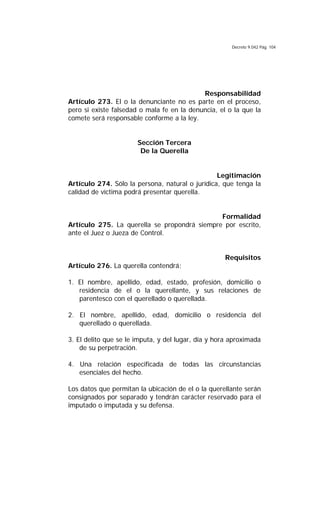 Decreto 9.042 Pág. 104
Responsabilidad
Artículo 273. El o la denunciante no es parte en el proceso,
pero si existe falsedad o mala fe en la denuncia, el o la que la
comete será responsable conforme a la ley.
Sección Tercera
De la Querella
Legitimación
Artículo 274. Sólo la persona, natural o jurídica, que tenga la
calidad de víctima podrá presentar querella.
Formalidad
Artículo 275. La querella se propondrá siempre por escrito,
ante el Juez o Jueza de Control.
Requisitos
Artículo 276. La querella contendrá:
1. El nombre, apellido, edad, estado, profesión, domicilio o
residencia de el o la querellante, y sus relaciones de
parentesco con el querellado o querellada.
2. El nombre, apellido, edad, domicilio o residencia del
querellado o querellada.
3. El delito que se le imputa, y del lugar, día y hora aproximada
de su perpetración.
4. Una relación especificada de todas las circunstancias
esenciales del hecho.
Los datos que permitan la ubicación de el o la querellante serán
consignados por separado y tendrán carácter reservado para el
imputado o imputada y su defensa.
 