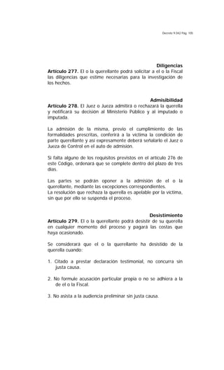 Decreto 9.042 Pág. 105
Diligencias
Artículo 277. El o la querellante podrá solicitar a el o la Fiscal
las diligencias que estime necesarias para la investigación de
los hechos.
Admisibilidad
Artículo 278. El Juez o Jueza admitirá o rechazará la querella
y notificará su decisión al Ministerio Público y al imputado o
imputada.
La admisión de la misma, previo el cumplimiento de las
formalidades prescritas, conferirá a la víctima la condición de
parte querellante y así expresamente deberá señalarlo el Juez o
Jueza de Control en el auto de admisión.
Si falta alguno de los requisitos previstos en el artículo 276 de
este Código, ordenará que se complete dentro del plazo de tres
días.
Las partes se podrán oponer a la admisión de el o la
querellante, mediante las excepciones correspondientes.
La resolución que rechaza la querella es apelable por la víctima,
sin que por ello se suspenda el proceso.
Desistimiento
Artículo 279. El o la querellante podrá desistir de su querella
en cualquier momento del proceso y pagará las costas que
haya ocasionado.
Se considerará que el o la querellante ha desistido de la
querella cuando:
1. Citado a prestar declaración testimonial, no concurra sin
justa causa.
2. No formule acusación particular propia o no se adhiera a la
de el o la Fiscal.
3. No asista a la audiencia preliminar sin justa causa.
 