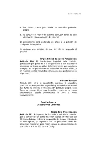 Decreto 9.042 Pág. 106
4. No ofrezca prueba para fundar su acusación particular
propia.
5. No concurra al juicio o se ausente del lugar donde se esté
efectuando, sin autorización del tribunal.
El desistimiento será declarado de oficio o a petición de
cualquiera de las partes.
La decisión será apelable sin que por ello se suspenda el
proceso.
Imposibilidad de Nueva Persecución
Artículo 280. El desistimiento impedirá toda posterior
persecución por parte de el o la querellante o del acusador o
acusadora particular, en virtud del mismo hecho que constituyó
el objeto de su querella o de su acusación particular propia, y
en relación con los imputados o imputadas que participaron en
el proceso.
Responsabilidad
Artículo 281. El o la querellante, acusador o acusadora
particular será responsable, según la ley, cuando los hechos en
que funda su querella o su acusación particular propia, sean
falsos o cuando litigue con temeridad, respecto de cuyas
circunstancias deberá pronunciarse el Juez o Jueza
motivadamente.
Sección Cuarta
Disposiciones Comunes
Inicio de la Investigación
Artículo 282. Interpuesta la denuncia o recibida la querella,
por la comisión de un delito de acción pública, el o la Fiscal del
Ministerio Público, ordenará, sin pérdida de tiempo, el inicio de
la investigación, y dispondrá que se practiquen todas las
diligencias necesarias para hacer constar las circunstancias de
que trata el artículo 265 de este Código.
 