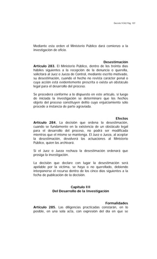 Decreto 9.042 Pág. 107
Mediante esta orden el Ministerio Público dará comienzo a la
investigación de oficio.
Desestimación
Artículo 283. El Ministerio Público, dentro de los treinta días
hábiles siguientes a la recepción de la denuncia o querella,
solicitará al Juez o Jueza de Control, mediante escrito motivado,
su desestimación, cuando el hecho no revista carácter penal o
cuya acción está evidentemente prescrita o exista un obstáculo
legal para el desarrollo del proceso.
Se procederá conforme a lo dispuesto en este artículo, si luego
de iniciada la investigación se determinare que los hechos
objeto del proceso constituyen delito cuyo enjuiciamiento sólo
procede a instancia de parte agraviada.
Efectos
Artículo 284. La decisión que ordena la desestimación,
cuando se fundamente en la existencia de un obstáculo legal
para el desarrollo del proceso, no podrá ser modificada
mientras que el mismo se mantenga. El Juez o Jueza, al aceptar
la desestimación, devolverá las actuaciones al Ministerio
Público, quien las archivará.
Si el Juez o Jueza rechaza la desestimación ordenará que
prosiga la investigación.
La decisión que declare con lugar la desestimación será
apelable por la víctima, se haya o no querellado, debiendo
interponerse el recurso dentro de los cinco días siguientes a la
fecha de publicación de la decisión.
Capítulo III
Del Desarrollo de la Investigación
Formalidades
Artículo 285. Las diligencias practicadas constarán, en lo
posible, en una sola acta, con expresión del día en que se
 