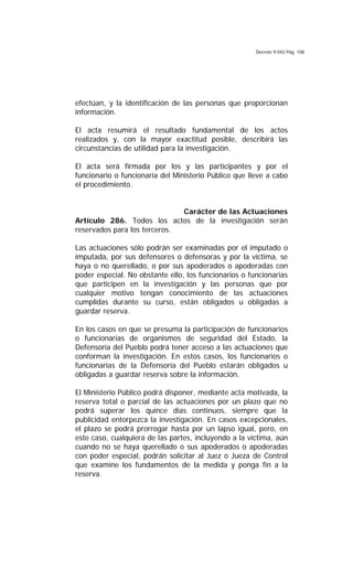 Decreto 9.042 Pág. 108
efectúan, y la identificación de las personas que proporcionan
información.
El acta resumirá el resultado fundamental de los actos
realizados y, con la mayor exactitud posible, describirá las
circunstancias de utilidad para la investigación.
El acta será firmada por los y las participantes y por el
funcionario o funcionaria del Ministerio Público que lleve a cabo
el procedimiento.
Carácter de las Actuaciones
Artículo 286. Todos los actos de la investigación serán
reservados para los terceros.
Las actuaciones sólo podrán ser examinadas por el imputado o
imputada, por sus defensores o defensoras y por la víctima, se
haya o no querellado, o por sus apoderados o apoderadas con
poder especial. No obstante ello, los funcionarios o funcionarias
que participen en la investigación y las personas que por
cualquier motivo tengan conocimiento de las actuaciones
cumplidas durante su curso, están obligados u obligadas a
guardar reserva.
En los casos en que se presuma la participación de funcionarios
o funcionarias de organismos de seguridad del Estado, la
Defensoría del Pueblo podrá tener acceso a las actuaciones que
conforman la investigación. En estos casos, los funcionarios o
funcionarias de la Defensoría del Pueblo estarán obligados u
obligadas a guardar reserva sobre la información.
El Ministerio Público podrá disponer, mediante acta motivada, la
reserva total o parcial de las actuaciones por un plazo que no
podrá superar los quince días continuos, siempre que la
publicidad entorpezca la investigación. En casos excepcionales,
el plazo se podrá prorrogar hasta por un lapso igual, pero, en
este caso, cualquiera de las partes, incluyendo a la víctima, aún
cuando no se haya querellado o sus apoderados o apoderadas
con poder especial, podrán solicitar al Juez o Jueza de Control
que examine los fundamentos de la medida y ponga fin a la
reserva.
 