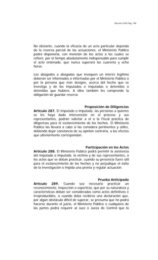 Decreto 9.042 Pág. 109
No obstante, cuando la eficacia de un acto particular dependa
de la reserva parcial de las actuaciones, el Ministerio Público
podrá disponerla, con mención de los actos a los cuales se
refiere, por el tiempo absolutamente indispensable para cumplir
el acto ordenado, que nunca superará las cuarenta y ocho
horas.
Los abogados o abogadas que invoquen un interés legítimo
deberán ser informados o informadas por el Ministerio Público o
por la persona que éste designe, acerca del hecho que se
investiga y de los imputados o imputadas o detenidos o
detenidas que hubiere. A ellos también les comprende la
obligación de guardar reserva.
Proposición de Diligencias
Artículo 287. El imputado o imputada, las personas a quienes
se les haya dado intervención en el proceso y sus
representantes, podrán solicitar a el o la Fiscal práctica de
diligencias para el esclarecimiento de los hechos. El Ministerio
Público las llevará a cabo si las considera pertinentes y útiles,
debiendo dejar constancia de su opinión contraria, a los efectos
que ulteriormente correspondan.
Participación en los Actos
Artículo 288. El Ministerio Público podrá permitir la asistencia
del imputado o imputada, la víctima y de sus representantes, a
los actos que se deban practicar, cuando su presencia fuere útil
para el esclarecimiento de los hechos y no perjudique el éxito
de la investigación o impida una pronta y regular actuación.
Prueba Anticipada
Artículo 289. Cuando sea necesario practicar un
reconocimiento, inspección o experticia, que por su naturaleza y
características deban ser consideradas como actos definitivos e
irreproducibles, o cuando deba recibirse una declaración que,
por algún obstáculo difícil de superar, se presuma que no podrá
hacerse durante el juicio, el Ministerio Público o cualquiera de
las partes podrá requerir al Juez o Jueza de Control que lo
 