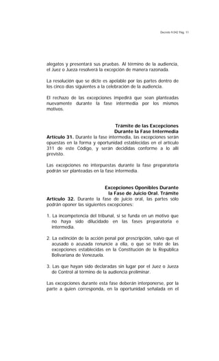 Decreto 9.042 Pág. 11
alegatos y presentará sus pruebas. Al término de la audiencia,
el Juez o Jueza resolverá la excepción de manera razonada.
La resolución que se dicte es apelable por las partes dentro de
los cinco días siguientes a la celebración de la audiencia.
El rechazo de las excepciones impedirá que sean planteadas
nuevamente durante la fase intermedia por los mismos
motivos.
Trámite de las Excepciones
Durante la Fase Intermedia
Artículo 31. Durante la fase intermedia, las excepciones serán
opuestas en la forma y oportunidad establecidas en el artículo
311 de este Código, y serán decididas conforme a lo allí
previsto.
Las excepciones no interpuestas durante la fase preparatoria
podrán ser planteadas en la fase intermedia.
Excepciones Oponibles Durante
la Fase de Juicio Oral. Trámite
Artículo 32. Durante la fase de juicio oral, las partes sólo
podrán oponer las siguientes excepciones:
1. La incompetencia del tribunal, si se funda en un motivo que
no haya sido dilucidado en las fases preparatoria e
intermedia.
2. La extinción de la acción penal por prescripción, salvo que el
acusado o acusada renuncie a ella, o que se trate de las
excepciones establecidas en la Constitución de la República
Bolivariana de Venezuela.
3. Las que hayan sido declaradas sin lugar por el Juez o Jueza
de Control al término de la audiencia preliminar.
Las excepciones durante esta fase deberán interponerse, por la
parte a quien corresponda, en la oportunidad señalada en el
 