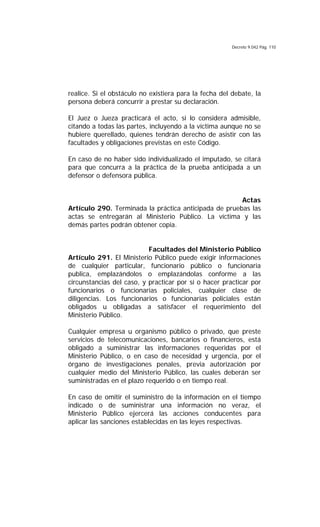 Decreto 9.042 Pág. 110
realice. Si el obstáculo no existiera para la fecha del debate, la
persona deberá concurrir a prestar su declaración.
El Juez o Jueza practicará el acto, si lo considera admisible,
citando a todas las partes, incluyendo a la víctima aunque no se
hubiere querellado, quienes tendrán derecho de asistir con las
facultades y obligaciones previstas en este Código.
En caso de no haber sido individualizado el imputado, se citará
para que concurra a la práctica de la prueba anticipada a un
defensor o defensora pública.
Actas
Artículo 290. Terminada la práctica anticipada de pruebas las
actas se entregarán al Ministerio Público. La víctima y las
demás partes podrán obtener copia.
Facultades del Ministerio Público
Artículo 291. El Ministerio Público puede exigir informaciones
de cualquier particular, funcionario público o funcionaria
publica, emplazándolos o emplazándolas conforme a las
circunstancias del caso, y practicar por sí o hacer practicar por
funcionarios o funcionarias policiales, cualquier clase de
diligencias. Los funcionarios o funcionarias policiales están
obligados u obligadas a satisfacer el requerimiento del
Ministerio Público.
Cualquier empresa u organismo público o privado, que preste
servicios de telecomunicaciones, bancarios o financieros, está
obligado a suministrar las informaciones requeridas por el
Ministerio Público, o en caso de necesidad y urgencia, por el
órgano de investigaciones penales, previa autorización por
cualquier medio del Ministerio Público, las cuales deberán ser
suministradas en el plazo requerido o en tiempo real.
En caso de omitir el suministro de la información en el tiempo
indicado o de suministrar una información no veraz, el
Ministerio Público ejercerá las acciones conducentes para
aplicar las sanciones establecidas en las leyes respectivas.
 
