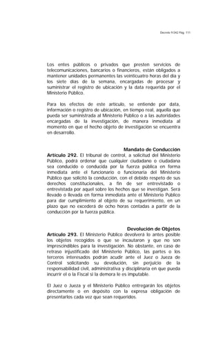 Decreto 9.042 Pág. 111
Los entes públicos o privados que presten servicios de
telecomunicaciones, bancarios o financieros, están obligados a
mantener unidades permanentes las veinticuatro horas del día y
los siete días de la semana, encargadas de procesar y
suministrar el registro de ubicación y la data requerida por el
Ministerio Público.
Para los efectos de este artículo, se entiende por data,
información o registro de ubicación, en tiempo real, aquella que
pueda ser suministrada al Ministerio Público o a las autoridades
encargadas de la investigación, de manera inmediata al
momento en que el hecho objeto de investigación se encuentra
en desarrollo.
Mandato de Conducción
Artículo 292. El tribunal de control, a solicitud del Ministerio
Público, podrá ordenar que cualquier ciudadano o ciudadana
sea conducido o conducida por la fuerza pública en forma
inmediata ante el funcionario o funcionaria del Ministerio
Público que solicitó la conducción, con el debido respeto de sus
derechos constitucionales, a fin de ser entrevistado o
entrevistada por aquel sobre los hechos que se investigan. Será
llevado o llevada en forma inmediata ante el Ministerio Público
para dar cumplimiento al objeto de su requerimiento, en un
plazo que no excederá de ocho horas contadas a partir de la
conducción por la fuerza pública.
Devolución de Objetos
Artículo 293. El Ministerio Público devolverá lo antes posible
los objetos recogidos o que se incautaron y que no son
imprescindibles para la investigación. No obstante, en caso de
retraso injustificado del Ministerio Público, las partes o los
terceros interesados podrán acudir ante el Juez o Jueza de
Control solicitando su devolución, sin perjuicio de la
responsabilidad civil, administrativa y disciplinaria en que pueda
incurrir el o la Fiscal si la demora le es imputable.
El Juez o Jueza y el Ministerio Público entregarán los objetos
directamente o en depósito con la expresa obligación de
presentarlos cada vez que sean requeridos.
 