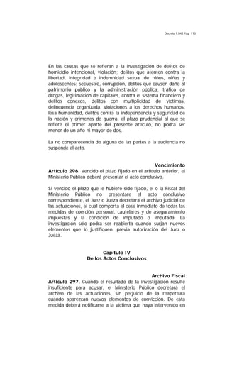 Decreto 9.042 Pág. 113
En las causas que se refieran a la investigación de delitos de
homicidio intencional, violación; delitos que atenten contra la
libertad, integridad e indemnidad sexual de niños, niñas y
adolescentes; secuestro, corrupción, delitos que causen daño al
patrimonio público y la administración pública; tráfico de
drogas, legitimación de capitales, contra el sistema financiero y
delitos conexos, delitos con multiplicidad de víctimas,
delincuencia organizada, violaciones a los derechos humanos,
lesa humanidad, delitos contra la independencia y seguridad de
la nación y crímenes de guerra, el plazo prudencial al que se
refiere el primer aparte del presente artículo, no podrá ser
menor de un año ni mayor de dos.
La no comparecencia de alguna de las partes a la audiencia no
suspende el acto.
Vencimiento
Artículo 296. Vencido el plazo fijado en el artículo anterior, el
Ministerio Público deberá presentar el acto conclusivo.
Si vencido el plazo que le hubiere sido fijado, el o la Fiscal del
Ministerio Público no presentare el acto conclusivo
correspondiente, el Juez o Jueza decretará el archivo judicial de
las actuaciones, el cual comporta el cese inmediato de todas las
medidas de coerción personal, cautelares y de aseguramiento
impuestas y la condición de imputado o imputada. La
investigación sólo podrá ser reabierta cuando surjan nuevos
elementos que lo justifiquen, previa autorización del Juez o
Jueza.
Capítulo IV
De los Actos Conclusivos
Archivo Fiscal
Artículo 297. Cuando el resultado de la investigación resulte
insuficiente para acusar, el Ministerio Público decretará el
archivo de las actuaciones, sin perjuicio de la reapertura
cuando aparezcan nuevos elementos de convicción. De esta
medida deberá notificarse a la víctima que haya intervenido en
 