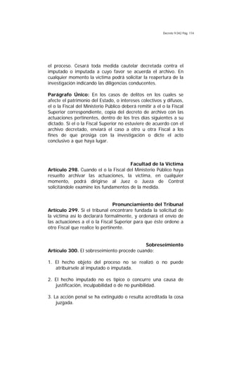Decreto 9.042 Pág. 114
el proceso. Cesará toda medida cautelar decretada contra el
imputado o imputada a cuyo favor se acuerda el archivo. En
cualquier momento la víctima podrá solicitar la reapertura de la
investigación indicando las diligencias conducentes.
Parágrafo Único: En los casos de delitos en los cuales se
afecte el patrimonio del Estado, o intereses colectivos y difusos,
el o la Fiscal del Ministerio Público deberá remitir a el o la Fiscal
Superior correspondiente, copia del decreto de archivo con las
actuaciones pertinentes, dentro de los tres días siguientes a su
dictado. Si el o la Fiscal Superior no estuviere de acuerdo con el
archivo decretado, enviará el caso a otro u otra Fiscal a los
fines de que prosiga con la investigación o dicte el acto
conclusivo a que haya lugar.
Facultad de la Víctima
Artículo 298. Cuando el o la Fiscal del Ministerio Público haya
resuelto archivar las actuaciones, la víctima, en cualquier
momento, podrá dirigirse al Juez o Jueza de Control
solicitándole examine los fundamentos de la medida.
Pronunciamiento del Tribunal
Artículo 299. Si el tribunal encontrare fundada la solicitud de
la víctima así lo declarará formalmente, y ordenará el envío de
las actuaciones a el o la Fiscal Superior para que éste ordene a
otro Fiscal que realice lo pertinente.
Sobreseimiento
Artículo 300. El sobreseimiento procede cuando:
1. El hecho objeto del proceso no se realizó o no puede
atribuírsele al imputado o imputada.
2. El hecho imputado no es típico o concurre una causa de
justificación, inculpabilidad o de no punibilidad.
3. La acción penal se ha extinguido o resulta acreditada la cosa
juzgada.
 