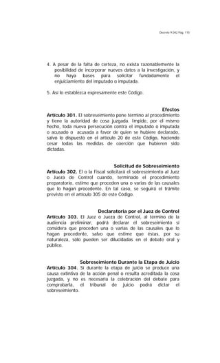Decreto 9.042 Pág. 115
4. A pesar de la falta de certeza, no exista razonablemente la
posibilidad de incorporar nuevos datos a la investigación, y
no haya bases para solicitar fundadamente el
enjuiciamiento del imputado o imputada.
5. Así lo establezca expresamente este Código.
Efectos
Artículo 301. El sobreseimiento pone término al procedimiento
y tiene la autoridad de cosa juzgada. Impide, por el mismo
hecho, toda nueva persecución contra el imputado o imputada
o acusado o acusada a favor de quien se hubiere declarado,
salvo lo dispuesto en el artículo 20 de este Código, haciendo
cesar todas las medidas de coerción que hubieren sido
dictadas.
Solicitud de Sobreseimiento
Artículo 302. El o la Fiscal solicitará el sobreseimiento al Juez
o Jueza de Control cuando, terminado el procedimiento
preparatorio, estime que proceden una o varias de las causales
que lo hagan procedente. En tal caso, se seguirá el trámite
previsto en el artículo 305 de este Código.
Declaratoria por el Juez de Control
Artículo 303. El Juez o Jueza de Control, al término de la
audiencia preliminar, podrá declarar el sobreseimiento si
considera que proceden una o varias de las causales que lo
hagan procedente, salvo que estime que éstas, por su
naturaleza, sólo pueden ser dilucidadas en el debate oral y
público.
Sobreseimiento Durante la Etapa de Juicio
Artículo 304. Si durante la etapa de juicio se produce una
causa extintiva de la acción penal o resulta acreditada la cosa
juzgada, y no es necesaria la celebración del debate para
comprobarla, el tribunal de juicio podrá dictar el
sobreseimiento.
 