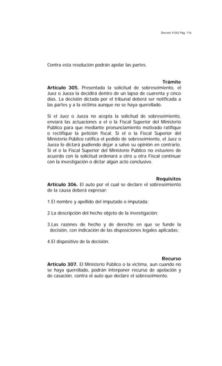 Decreto 9.042 Pág. 116
Contra esta resolución podrán apelar las partes.
Trámite
Artículo 305. Presentada la solicitud de sobreseimiento, el
Juez o Jueza la decidirá dentro de un lapso de cuarenta y cinco
días. La decisión dictada por el tribunal deberá ser notificada a
las partes y a la víctima aunque no se haya querellado.
Si el Juez o Jueza no acepta la solicitud de sobreseimiento,
enviará las actuaciones a el o la Fiscal Superior del Ministerio
Público para que mediante pronunciamiento motivado ratifique
o rectifique la petición fiscal. Si el o la Fiscal Superior del
Ministerio Público ratifica el pedido de sobreseimiento, el Juez o
Jueza lo dictará pudiendo dejar a salvo su opinión en contrario.
Si el o la Fiscal Superior del Ministerio Público no estuviere de
acuerdo con la solicitud ordenará a otro u otra Fiscal continuar
con la investigación o dictar algún acto conclusivo.
Requisitos
Artículo 306. El auto por el cual se declare el sobreseimiento
de la causa deberá expresar:
1.El nombre y apellido del imputado o imputada;
2.La descripción del hecho objeto de la investigación;
3.Las razones de hecho y de derecho en que se funde la
decisión, con indicación de las disposiciones legales aplicadas;
4.El dispositivo de la decisión.
Recurso
Artículo 307. El Ministerio Público o la víctima, aun cuando no
se haya querellado, podrán interponer recurso de apelación y
de casación, contra el auto que declare el sobreseimiento.
 