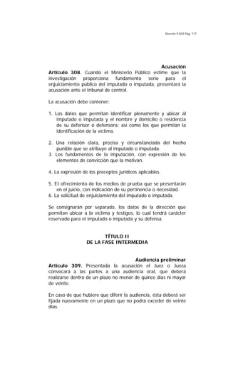 Decreto 9.042 Pág. 117
Acusación
Artículo 308. Cuando el Ministerio Público estime que la
investigación proporciona fundamento serio para el
enjuiciamiento público del imputado o imputada, presentará la
acusación ante el tribunal de control.
La acusación debe contener:
1. Los datos que permitan identificar plenamente y ubicar al
imputado o imputada y el nombre y domicilio o residencia
de su defensor o defensora; así como los que permitan la
identificación de la víctima.
2. Una relación clara, precisa y circunstanciada del hecho
punible que se atribuye al imputado o imputada.
3. Los fundamentos de la imputación, con expresión de los
elementos de convicción que la motivan.
4. La expresión de los preceptos jurídicos aplicables.
5. EI ofrecimiento de los medios de prueba que se presentarán
en el juicio, con indicación de su pertinencia o necesidad.
6. La solicitud de enjuiciamiento del imputado o imputada.
Se consignarán por separado, los datos de la dirección que
permitan ubicar a la víctima y testigos, lo cual tendrá carácter
reservado para el imputado o imputada y su defensa.
TÍTULO II
DE LA FASE INTERMEDIA
Audiencia preliminar
Artículo 309. Presentada la acusación el Juez o Jueza
convocará a las partes a una audiencia oral, que deberá
realizarse dentro de un plazo no menor de quince días ni mayor
de veinte.
En caso de que hubiere que diferir la audiencia, ésta deberá ser
fijada nuevamente en un plazo que no podrá exceder de veinte
días.
 