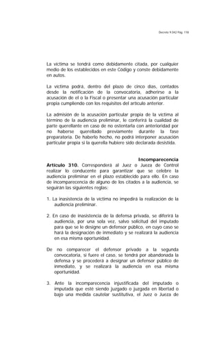 Decreto 9.042 Pág. 118
La víctima se tendrá como debidamente citada, por cualquier
medio de los establecidos en este Código y conste debidamente
en autos.
La víctima podrá, dentro del plazo de cinco días, contados
desde la notificación de la convocatoria, adherirse a la
acusación de el o la Fiscal o presentar una acusación particular
propia cumpliendo con los requisitos del artículo anterior.
La admisión de la acusación particular propia de la víctima al
término de la audiencia preliminar, le conferirá la cualidad de
parte querellante en caso de no ostentarla con anterioridad por
no haberse querellado previamente durante la fase
preparatoria. De haberlo hecho, no podrá interponer acusación
particular propia si la querella hubiere sido declarada desistida.
Incomparecencia
Artículo 310. Corresponderá al Juez o Jueza de Control
realizar lo conducente para garantizar que se celebre la
audiencia preliminar en el plazo establecido para ello. En caso
de incomparecencia de alguno de los citados a la audiencia, se
seguirán las siguientes reglas:
1. La inasistencia de la víctima no impedirá la realización de la
audiencia preliminar.
2. En caso de inasistencia de la defensa privada, se diferirá la
audiencia, por una sola vez, salvo solicitud del imputado
para que se le designe un defensor público, en cuyo caso se
hará la designación de inmediato y se realizará la audiencia
en esa misma oportunidad.
De no comparecer el defensor privado a la segunda
convocatoria, si fuere el caso, se tendrá por abandonada la
defensa y se procederá a designar un defensor público de
inmediato, y se realizará la audiencia en esa misma
oportunidad.
3. Ante la incomparecencia injustificada del imputado o
imputada que esté siendo juzgado o juzgada en libertad o
bajo una medida cautelar sustitutiva, el Juez o Jueza de
 