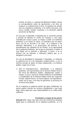 Decreto 9.042 Pág. 119
Control, de oficio o a solicitud del Ministerio Público, librará
la correspondiente orden de aprehensión a los fines de
asegurar su comparecencia al acto, sin perjuicio de otorgar
una vez realizada la audiencia, si lo estima necesario, una
nueva medida cautelar sustitutiva a la privación judicial
preventiva de libertad.
En caso que el imputado o imputada que se encuentre privado
o privada de libertad en centro de reclusión u otro lugar
acordado por el juez o jueza, se niegue a asistir a la audiencia
preliminar y así conste en autos, se entenderá que no quiere
hacer uso de su derecho a ser oído, ni a acogerse a las
fórmulas alternativas a la prosecución del proceso ni al
procedimiento por admisión de los hechos, en la oportunidad
de la audiencia preliminar, por lo que se procederá a realizar el
acto fijado con su defensor o defensora, si asiste, o en su
defecto con un defensor o defensora pública que se le
designará a tal efecto.
En caso de pluralidad de imputados o imputadas, se celebrará
la audiencia con el o los imputados comparecientes; y con la
defensa privada de quien no haya comparecido, o la defensa
pública, según sea el caso.
4. Ante la incomparecencia injustificada, a la audiencia
preliminar, del representante de la Defensa Pública Penal o
del Fiscal del Ministerio Público, debidamente citados o
citadas, el Juez o Jueza de Control notificará al Coordinador
o Coordinadora de la Defensa Pública Penal del respectivo
Circuito Judicial Penal o al Fiscal Superior correspondiente,
según sea el caso, a los fines de garantizar su presencia en
la nueva fecha fijada.
De no realizarse la audiencia dentro del plazo establecido, las
partes podrán intentar las acciones disciplinarias a que haya
lugar contra aquel por cuya responsabilidad no se realizó dicha
audiencia.
Facultades y cargas de las partes
Artículo 311. Hasta cinco días antes del vencimiento del plazo
fijado para la celebración de la audiencia preliminar, el o la
 