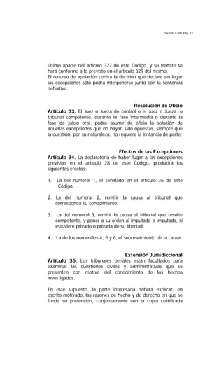 Decreto 9.042 Pág. 12
último aparte del artículo 327 de este Código, y su trámite se
hará conforme a lo previsto en el artículo 329 del mismo.
El recurso de apelación contra la decisión que declare sin lugar
las excepciones sólo podrá interponerse junto con la sentencia
definitiva.
Resolución de Oficio
Artículo 33. El Juez o Jueza de control o el Juez o Jueza, o
tribunal competente, durante la fase intermedia o durante la
fase de juicio oral, podrá asumir de oficio la solución de
aquellas excepciones que no hayan sido opuestas, siempre que
la cuestión, por su naturaleza, no requiera la instancia de parte.
Efectos de las Excepciones
Artículo 34. La declaratoria de haber lugar a las excepciones
previstas en el artículo 28 de este Código, producirá los
siguientes efectos:
1. La del numeral 1, el señalado en el artículo 36 de este
Código.
2. La del numeral 2, remitir la causa al tribunal que
corresponda su conocimiento.
3. La del numeral 3, remitir la causa al tribunal que resulte
competente, y poner a su orden al imputado o imputada, si
estuviere privado o privada de su libertad.
4. La de los numerales 4, 5 y 6, el sobreseimiento de la causa.
Extensión Jurisdiccional
Artículo 35. Los tribunales penales están facultados para
examinar las cuestiones civiles y administrativas que se
presenten con motivo del conocimiento de los hechos
investigados.
En este supuesto, la parte interesada deberá explicar, en
escrito motivado, las razones de hecho y de derecho en que se
funda su pretensión, conjuntamente con la copia certificada
 