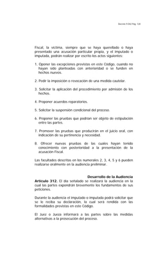 Decreto 9.042 Pág. 120
Fiscal, la víctima, siempre que se haya querellado o haya
presentado una acusación particular propia, y el imputado o
imputada, podrán realizar por escrito los actos siguientes:
1. Oponer las excepciones previstas en este Código, cuando no
hayan sido planteadas con anterioridad o se funden en
hechos nuevos.
2. Pedir la imposición o revocación de una medida cautelar.
3. Solicitar la aplicación del procedimiento por admisión de los
hechos.
4. Proponer acuerdos reparatorios.
5. Solicitar la suspensión condicional del proceso.
6. Proponer las pruebas que podrían ser objeto de estipulación
entre las partes.
7. Promover las pruebas que producirán en el juicio oral, con
indicación de su pertinencia y necesidad.
8. Ofrecer nuevas pruebas de las cuales hayan tenido
conocimiento con posterioridad a la presentación de la
acusación Fiscal.
Las facultades descritas en los numerales 2, 3, 4, 5 y 6 pueden
realizarse oralmente en la audiencia preliminar.
Desarrollo de la Audiencia
Artículo 312. El día señalado se realizará la audiencia en la
cual las partes expondrán brevemente los fundamentos de sus
peticiones.
Durante la audiencia el imputado o imputada podrá solicitar que
se le reciba su declaración, la cual será rendida con las
formalidades previstas en este Código.
El Juez o Jueza informará a las partes sobre las medidas
alternativas a la prosecución del proceso.
 