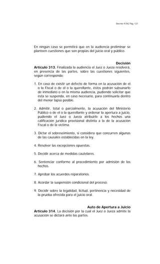 Decreto 9.042 Pág. 121
En ningún caso se permitirá que en la audiencia preliminar se
planteen cuestiones que son propias del juicio oral y público.
Decisión
Artículo 313. Finalizada la audiencia el Juez o Jueza resolverá,
en presencia de las partes, sobre las cuestiones siguientes,
según corresponda:
1. En caso de existir un defecto de forma en la acusación de el
o la Fiscal o de el o la querellante, éstos podrán subsanarlo
de inmediato o en la misma audiencia, pudiendo solicitar que
ésta se suspenda, en caso necesario, para continuarla dentro
del menor lapso posible.
2. Admitir, total o parcialmente, la acusación del Ministerio
Público o de el o la querellante y ordenar la apertura a juicio,
pudiendo el Juez o Jueza atribuirle a los hechos una
calificación jurídica provisional distinta a la de la acusación
Fiscal o de la víctima.
3. Dictar el sobreseimiento, si considera que concurren algunas
de las causales establecidas en la ley.
4. Resolver las excepciones opuestas.
5. Decidir acerca de medidas cautelares.
6. Sentenciar conforme al procedimiento por admisión de los
hechos.
7. Aprobar los acuerdos reparatorios.
8. Acordar la suspensión condicional del proceso.
9. Decidir sobre la legalidad, licitud, pertinencia y necesidad de
la prueba ofrecida para el juicio oral.
Auto de Apertura a Juicio
Artículo 314. La decisión por la cual el Juez o Jueza admite la
acusación se dictará ante las partes.
 