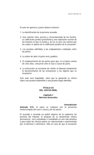 Decreto 9.042 Pág. 122
El auto de apertura a juicio deberá contener:
1. La identificación de la persona acusada.
2. Una relación clara, precisa y circunstanciada de los hechos,
su calificación jurídica provisional y una exposición sucinta de
los motivos en que se funda y, de ser el caso, las razones por
las cuales se aparta de la calificación jurídica de la acusación.
3. Las pruebas admitidas y las estipulaciones realizadas entre
las partes
.
4. La orden de abrir el juicio oral y público.
5. El emplazamiento de las partes para que, en el plazo común
de cinco días, concurran ante el Juez o Jueza de juicio.
6. La instrucción al secretario de remitir al tribunal competente
la documentación de las actuaciones y los objetos que se
incautaron.
Este auto será inapelable, salvo que la apelación se refiera
sobre una prueba inadmitida o una prueba ilegal admitida.
TÍTULO III
DEL JUICIO ORAL
Capítulo I
Normas Generales
Inmediación
Artículo 315. El juicio se realizará con la presencia
ininterrumpida del Juez o Jueza y de las partes.
El acusado o acusada no podrá alejarse de la audiencia sin
permiso del tribunal. Si después de su declaración rehúsa
permanecer, será custodiado o custodiada en una sala próxima
y para todos los efectos podrá ser representado o representada
por el defensor o defensora. Sólo en caso de que la acusación
 
