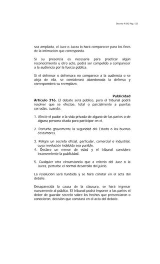 Decreto 9.042 Pág. 123
sea ampliada, el Juez o Jueza lo hará comparecer para los fines
de la intimación que corresponda.
Si su presencia es necesaria para practicar algún
reconocimiento u otro acto, podrá ser compelido a comparecer
a la audiencia por la fuerza pública.
Si el defensor o defensora no comparece a la audiencia o se
aleja de ella, se considerará abandonada la defensa y
corresponderá su reemplazo.
Publicidad
Artículo 316. El debate será público, pero el tribunal podrá
resolver que se efectúe, total o parcialmente a puertas
cerradas, cuando:
1. Afecte el pudor o la vida privada de alguna de las partes o de
alguna persona citada para participar en el.
2. Perturbe gravemente la seguridad del Estado o las buenas
costumbres.
3. Peligre un secreto oficial, particular, comercial o industrial,
cuya revelación indebida sea punible.
4. Declare un menor de edad y el tribunal considere
inconveniente la publicidad.
5. Cualquier otra circunstancia que a criterio del Juez o la
Jueza, perturbe el normal desarrollo del juicio.
La resolución será fundada y se hará constar en el acta del
debate.
Desaparecida la causa de la clausura, se hará ingresar
nuevamente al público. El tribunal podrá imponer a las partes el
deber de guardar secreto sobre los hechos que presenciaron o
conocieron, decisión que constará en el acta del debate.
 