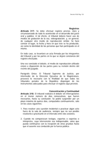 Decreto 9.042 Pág. 124
Registros
Artículo 317. Se debe efectuar registro preciso, claro y
circunstanciado de todo lo acontecido en el desarrollo del juicio
oral y público. A tal efecto, el tribunal deberá hacer uso de
medios de grabación de la voz, videograbación, y, en general,
de cualquier otro medio de reproducción similar. Se hará
constar el lugar, la fecha y hora en que éste se ha producido,
así como la identidad de las personas que han participado en el
mismo.
En todo caso, se levantará un acta firmada por los integrantes
del tribunal y por las partes en la que se dejará constancia del
registro efectuado.
Una vez concluido el debate, el medio de reproducción utilizado
estará a disposición de las partes para su revisión dentro del
recinto del juzgado.
Parágrafo Único: El Tribunal Supremo de Justicia, por
intermedio de la Dirección Ejecutiva de la Magistratura,
proveerá lo necesario con la finalidad de que todos los
tribunales penales de la República dispongan de los
instrumentos adecuados para efectuar el registro aquí previsto.
Concentración y Continuidad
Artículo 318. El tribunal realizará el debate sin interrupciones
en el menor número de días consecutivos, que fueren
necesarios, hasta su conclusión. Se podrá suspender por un
plazo máximo de quince días, computados continuamente, sólo
en los casos siguientes:
1. Para resolver una cuestión incidental o practicar algún acto
fuera de la sala de audiencia, siempre que no sea posible
resolverla o practicarlo en el intervalo entre dos sesiones.
2. Cuando no comparezcan testigos, expertos o expertas o
intérpretes, cuya intervención sea indispensable, salvo que
pueda continuarse con la recepción de otras pruebas hasta
que el ausente sea conducido por la fuerza pública.
 
