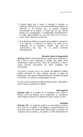 Decreto 9.042 Pág. 125
3. Cuando algún Juez o Jueza, el acusado o acusada, su
defensor o defensora o el o la Fiscal del Ministerio Público, se
enfermen a tal extremo que no puedan continuar
interviniendo en el debate, a menos que los dos últimos
puedan ser reemplazados o reemplazadas inmediatamente.
La regla regirá también en caso de muerte de un Juez o
Jueza, Fiscal, defensor o defensora.
4. Si el Ministerio Público lo requiere para ampliar la acusación,
o el defensor o defensora lo solicite en razón de la
ampliación de la acusación, siempre que, por las
características del caso, no se pueda continuar
inmediatamente
Decisión sobre la Suspensión
Artículo 319. El tribunal decidirá la suspensión y anunciará el
día y hora en que continuará el debate; ello valdrá como
citación para todas las partes. Antes de continuarlo, el Juez o
Jueza resumirá brevemente los actos cumplidos con
anterioridad.
Los jueces o juezas y los o las fiscales del Ministerio Público
podrán intervenir en otros debates durante el plazo de
suspensión, salvo que el tribunal decida por resolución fundada
lo contrario, en razón de la complejidad del caso.
El Juez o Jueza ordenará los aplazamientos diarios, indicando la
hora en que se continuará el debate.
Interrupción
Artículo 320. Si el debate no se reanuda a más tardar al
décimo sexto día después de la suspensión, se considerará
interrumpido y deberá ser realizado de nuevo, desde su inicio.
Oralidad
Artículo 321. La audiencia pública se desarrollará en forma
oral, tanto en lo relativo a los alegatos y argumentaciones de
las partes como a las declaraciones del acusado o acusada, a la
recepción de las pruebas y, en general, a toda intervención de
 