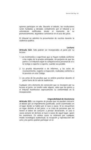 Decreto 9.042 Pág. 126
quienes participen en ella. Durante el debate, las resoluciones
serán fundadas y dictadas verbalmente por el tribunal y se
entenderán notificadas desde el momento de su
pronunciamiento, dejándose constancia en el acta del juicio.
El tribunal no admitirá la presentación de escritos durante la
audiencia pública.
Lectura
Artículo 322. Sólo podrán ser incorporados al juicio por su
lectura:
1. Los testimonios o experticias que se hayan recibido conforme
a las reglas de la prueba anticipada, sin perjuicio de que las
partes o el tribunal exijan la comparecencia personal de el o
la testigo o experto o experta, cuando sea posible.
2. La prueba documental o de informes, y las actas de
reconocimiento, registro o inspección, realizadas conforme a
lo previsto en este Código.
3. Las actas de las pruebas que se ordene practicar durante el
juicio fuera de la sala de audiencias.
Cualquier otro elemento de convicción que se incorpore por su
lectura al juicio, no tendrá valor alguno, salvo que las partes y
el tribunal manifiesten expresamente su conformidad en la
incorporación.
Imposibilidad de Asistencia
Artículo 323. Los órganos de prueba que no puedan concurrir
al debate por un impedimento justificado, serán examinados en
el lugar donde se hallen por el Juez o Jueza. Si se encuentran
en lugar distinto al del juicio, o se trata de personas que no
tienen el deber de concurrir a prestar declaración, el Juez o
Jueza avisará sin demora al Juez o Jueza de aquel lugar, quien
los examinará. En ambos casos se ordenará por cualquier
medio tecnológico audiovisual, la recepción y reproducción del
acto y las partes podrán participar en el.
 