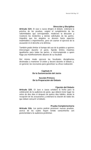 Decreto 9.042 Pág. 127
Dirección y Disciplina
Artículo 324. El Juez o Jueza dirigirá el debate, ordenará la
práctica de las pruebas, exigirá el cumplimiento de las
solemnidades que correspondan, moderará la discusión y
resolverá los incidentes y demás solicitudes de las partes.
Impedirá que los alegatos se desvíen hacia aspectos
inadmisibles o impertinentes, pero sin coartar el ejercicio de la
acusación ni el derecho a la defensa.
También podrá limitar el tiempo del uso de la palabra a quienes
intervengan durante el juicio, fijando límites máximos
igualitarios para todas las partes, o interrumpiendo a quien
haga uso manifiestamente abusivo de su facultad.
Del mismo modo ejercerá las facultades disciplinarias
destinadas a mantener el orden y decoro durante el debate y,
en general, las necesarias para garantizar su eficaz realización.
Capítulo II
De la Sustanciación del Juicio
Sección Primera
De la Preparación del Debate
Fijación del Debate
Artículo 325. EI Juez o Jueza señalará la fecha para la
celebración de la audiencia de juicio, que deberá tener lugar no
antes de diez días ni después de quince días hábiles, desde la
recepción de las actuaciones y ordenará la citación de todos los
que deban concurrir al debate.
Prueba Complementaria
Artículo 326. Las partes podrán promover nuevas pruebas,
acerca de las cuales hayan tenido conocimiento con
posterioridad a la audiencia preliminar.
 
