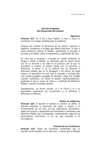 Decreto 9.042 Pág. 128
Sección Segunda
Del Desarrollo del Debate
Apertura
Artículo 327. En el día y hora fijados, el Juez o Jueza se
constituirá en el lugar señalado para la audiencia.
Después de verificar la presencia de las partes, expertos o
expertas, intérpretes o testigos que deban intervenir, el Juez o
Jueza declarará abierto el debate, advirtiendo al acusado o
acusada y al público sobre la importancia y significado del acto.
En caso que el acusado o acusada en estado contumaz se
niegue a asistir al debate, se entenderá que no quiere hacer
uso de su derecho a ser oído en el proceso, por lo que se
procederá a realizar el debate fijado con su defensor o
defensora, si asiste, o en su defecto con un defensor o
defensora pública que se le designará a tal efecto; de igual
manera se procederá en caso que el acusado o acusada que
esté siendo juzgado o juzgada en libertad o bajo una medida
cautelar sustitutiva, no asista al debate injustificadamente,
pudiendo el Juez o Jueza, de oficio o a solicitud del Ministerio
Público, revocar la medida cautelar.
Seguidamente, en forma sucinta, el o la Fiscal y el o la
querellante expondrán sus acusaciones y el defensor o
defensora su defensa.
Delito en audiencia
Artículo 328. Si durante el debate se comete un delito, el
tribunal ordenará la detención del autor o autora y el
levantamiento de un acta con las indicaciones pertinentes;
aquel será puesto a disposición del funcionario o funcionaria del
Ministerio Público que corresponda, remitiéndosele copia de los
antecedentes necesarios, a fin de que proceda a la
investigación.
Trámite de los Incidentes
Artículo 329. Todas las cuestiones incidentales que se
susciten serán tratadas en un solo acto, a menos que el tribunal
 