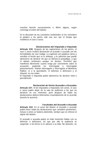 Decreto 9.042 Pág. 129
resuelva hacerlo sucesivamente o diferir alguna, según
convenga al orden del debate.
En la discusión de las cuestiones incidentales se les concederá
la palabra a las partes sólo una vez, por el tiempo que
establezca el Juez o Jueza.
Declaraciones del Imputado o Imputada
Artículo 330. Después de las exposiciones de las partes, el
Juez o Jueza recibirá declaración al acusado o acusada con las
formalidades de este Código. Le explicará con palabras claras y
sencillas el hecho que se le atribuye, y le advertirá que puede
abstenerse de declarar sin que su silencio le perjudique, y que
el debate continuará aunque no declare. Permitirá que
manifieste libremente cuanto tenga por conveniente sobre la
acusación, pudiendo ser interrogado o interrogada
posteriormente. Podrán interrogarlo o interrogarla el Ministerio
Público, el o la querellante, el defensor o defensora y el
tribunal, en ese orden.
El imputado o imputada podrá abstenerse de declarar total o
parcialmente.
Declaración de Varios Acusados o Acusadas
Artículo 331. Si los imputados o imputadas son varios, el Juez
o Jueza podrá alejar de la sala de audiencia a los que no
declaren en ese momento, pero después de todas las
declaraciones deberá informarlos resumidamente de lo ocurrido
durante la ausencia.
Facultades del Acusado o Acusada
Artículo 332. En el curso del debate el acusado o acusada
podrá hacer todas las declaraciones que considere pertinentes,
incluso si antes se hubiera abstenido, siempre que se refieran al
objeto del debate.
El acusado o acusada podrá en todo momento hablar con su
defensor o defensora, sin que por ello la audiencia se
suspenda; a tal efecto se le ubicará a su lado. No obstante, no
 