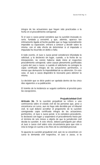 Decreto 9.042 Pág. 13
íntegra de las actuaciones que hayan sido practicadas a la
fecha en el procedimiento extrapenal.
Si el Juez o Jueza penal considera que la cuestión invocada es
seria, fundada y verosímil, y que, además, aparece tan
íntimamente ligada al hecho punible que se haga racionalmente
imposible su separación, entrará a conocer y decidir sobre la
misma, con el sólo efecto de determinar si el imputado o
imputada ha incurrido en delito o falta.
A todo evento, el Juez o Jueza penal considerará infundada la
solicitud, y la declarará sin lugar, cuando, a la fecha de su
interposición, no conste haberse dado inicio al respectivo
procedimiento extrapenal, salvo causas plenamente justificadas
a juicio del Juez o Jueza; o cuando el solicitante no consigne la
copia certificada íntegra de las actuaciones pertinentes, a
menos que demuestre la imposibilidad de su obtención. En este
caso, el Juez o Jueza dispondrá lo necesario para obtener la
misma.
La decisión que se dicte podrá ser apelada dentro de los cinco
días siguientes a su publicación.
El trámite de la incidencia se seguirá conforme al previsto para
las excepciones.
Prejudicialidad Civil
Artículo 36. Si la cuestión prejudicial se refiere a una
controversia sobre el estado civil de las personas que, pese a
encontrarse en curso, aun no haya sido decidida por el tribunal
civil, lo cual deberá acreditar el proponente de la cuestión
consignando copia certificada íntegra de las actuaciones
pertinentes, el Juez o Jueza penal, si la considera procedente,
la declarará con lugar y suspenderá el procedimiento hasta por
el término de seis meses a objeto de que la jurisdicción civil
decida la cuestión. A este efecto, deberá participarle por oficio
al Juez o Jueza civil sobre esta circunstancia para que éste o
ésta la tenga en cuenta a los fines de la celeridad procesal.
Si opuesta la cuestión prejudicial civil, aún no se encontrare en
curso la demanda civil respectiva, el Juez o Jueza, si la
 