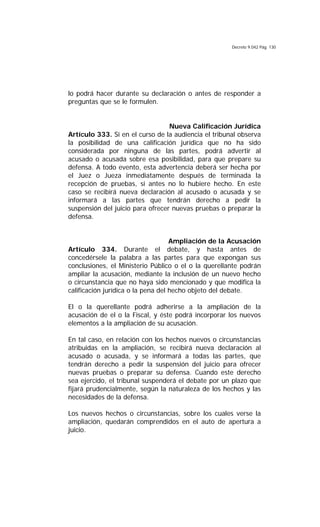 Decreto 9.042 Pág. 130
lo podrá hacer durante su declaración o antes de responder a
preguntas que se le formulen.
Nueva Calificación Jurídica
Artículo 333. Si en el curso de la audiencia el tribunal observa
la posibilidad de una calificación jurídica que no ha sido
considerada por ninguna de las partes, podrá advertir al
acusado o acusada sobre esa posibilidad, para que prepare su
defensa. A todo evento, esta advertencia deberá ser hecha por
el Juez o Jueza inmediatamente después de terminada la
recepción de pruebas, si antes no lo hubiere hecho. En este
caso se recibirá nueva declaración al acusado o acusada y se
informará a las partes que tendrán derecho a pedir la
suspensión del juicio para ofrecer nuevas pruebas o preparar la
defensa.
Ampliación de la Acusación
Artículo 334. Durante el debate, y hasta antes de
concedérsele la palabra a las partes para que expongan sus
conclusiones, el Ministerio Público o el o la querellante podrán
ampliar la acusación, mediante la inclusión de un nuevo hecho
o circunstancia que no haya sido mencionado y que modifica la
calificación jurídica o la pena del hecho objeto del debate.
El o la querellante podrá adherirse a la ampliación de la
acusación de el o la Fiscal, y éste podrá incorporar los nuevos
elementos a la ampliación de su acusación.
En tal caso, en relación con los hechos nuevos o circunstancias
atribuidas en la ampliación, se recibirá nueva declaración al
acusado o acusada, y se informará a todas las partes, que
tendrán derecho a pedir la suspensión del juicio para ofrecer
nuevas pruebas o preparar su defensa. Cuando este derecho
sea ejercido, el tribunal suspenderá el debate por un plazo que
fijará prudencialmente, según la naturaleza de los hechos y las
necesidades de la defensa.
Los nuevos hechos o circunstancias, sobre los cuales verse la
ampliación, quedarán comprendidos en el auto de apertura a
juicio.
 