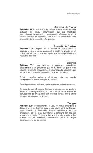 Decreto 9.042 Pág. 131
Corrección de Errores
Artículo 335. La corrección de simples errores materiales o la
inclusión de alguna circunstancia que no modifique
esencialmente la acusación ni provoque indefensión, se podrá
realizar durante la audiencia, sin que sea considerada una
ampliación de la acusación o la querella.
Recepción de Pruebas
Artículo 336. Después de la declaración del acusado o
acusada el Juez o Jueza procederá a recibir la prueba en el
orden indicado en los artículos siguientes, salvo que considere
necesario alterarlo.
Expertos
Artículo 337. Los expertos o expertas responderán
directamente a las preguntas que les formulen las partes y el
tribunal. Si resulta conveniente el tribunal podrá disponer que
los expertos o expertas presencien los actos del debate.
Podrán consultar notas y dictámenes sin que pueda
reemplazarse la declaración por su lectura.
Esta disposición es aplicable, en lo pertinente, a los intérpretes.
En caso de que el experto llamado a comparecer no pudiere
asistir por causa justificada, el Juez o Jueza podrá ordenar la
convocatoria de un sustituto con idéntica ciencia, arte u oficio
de aquél inicialmente convocado.
Testigos
Artículo 338. Seguidamente, el Juez o Jueza procederá a
llamar a los o las testigos, uno a uno; comenzará por los que
haya ofrecido el Ministerio Público, continuará por los
propuestos por el o la querellante y concluirá con los del
acusado o acusada. El Juez o Jueza podrá alterar este orden
cuando así lo considere conveniente para el mejor
esclarecimiento de los hechos.
 