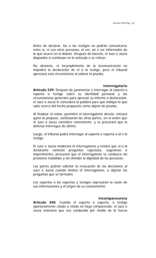 Decreto 9.042 Pág. 132
Antes de declarar, los o las testigos no podrán comunicarse
entre sí, ni con otras personas, ni ver, oír o ser informados de
lo que ocurra en el debate. Después de hacerlo, el Juez o Jueza
dispondrá si continúan en la antesala o se retiran.
No obstante, el incumplimiento de la incomunicación no
impedirá la declaración de el o la testigo, pero el tribunal
apreciará esta circunstancia al valorar la prueba.
Interrogatorio
Artículo 339. Después de juramentar e interrogar al experto o
experta o testigo sobre su identidad personal y las
circunstancias generales para apreciar su informe o declaración,
el Juez o Jueza le concederá la palabra para que indique lo que
sabe acerca del hecho propuesto como objeto de prueba.
Al finalizar el relato, permitirá el interrogatorio directo. Iniciará
quien lo propuso, continuarán las otras partes, en el orden que
el Juez o Jueza considere conveniente, y se procurará que la
defensa interrogue de último.
Luego, el tribunal podrá interrogar al experto o experta o al o la
testigo.
El Juez o Jueza moderará el interrogatorio y evitará que el o la
declarante conteste preguntas capciosas, sugestivas o
impertinentes, procurará que el interrogatorio se conduzca sin
presiones indebidas y sin ofender la dignidad de las personas.
Las partes podrán solicitar la revocación de las decisiones al
Juez o Jueza cuando limiten el interrogatorio, u objetar las
preguntas que se formulen.
Los expertos o las expertas y testigos expresarán la razón de
sus informaciones y el origen de su conocimiento.
Incomparecencia
Artículo 340. Cuando el experto o experta, o testigo
oportunamente citado o citada no haya comparecido, el Juez o
Jueza ordenará que sea conducido por medio de la fuerza
 