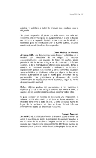 Decreto 9.042 Pág. 133
pública, y solicitará a quien lo propuso que colabore con la
diligencia.
Se podrá suspender el juicio por esta causa una sola vez
conforme a lo previsto para las suspensiones, y si el o la testigo
no concurre al segundo llamado o no pudo ser localizado o
localizada para su conducción por la fuerza pública, el juicio
continuará prescindiéndose de esa prueba.
Otros Medios de Prueba
Artículo 341. Los documentos serán leídos y exhibidos en el
debate, con indicación de su origen. El tribunal,
excepcionalmente, con acuerdo de todas las partes, podrá
prescindir de la lectura íntegra de documentos o informes
escritos, o de la reproducción total de una grabación, dando a
conocer su contenido esencial u ordenando su lectura o
reproducción parcial. Los objetos y otros elementos ocupados
serán exhibidos en el debate, salvo que alguna de las partes
solicite autorización al Juez o Jueza para prescindir de su
presentación. Las grabaciones y elementos de prueba
audiovisuales se reproducirán en la audiencia, según su forma
de reproducción habitual.
Dichos objetos podrán ser presentados a los expertos o
expertas y a los o las testigos durante sus declaraciones, a
quienes se les solicitará reconocerlos o informar sobre ellos.
Si para conocer los hechos es necesaria una inspección, el
tribunal podrá disponerla, y el Juez o Jueza ordenará las
medidas para llevar a cabo el acto. Si éste se realiza fuera del
lugar de la audiencia, el Juez o Jueza deberá informar
sucintamente sobre las diligencias realizadas.
Nuevas Pruebas
Artículo 342. Excepcionalmente, el tribunal podrá ordenar, de
oficio o a petición de parte, la recepción de cualquier prueba, si
en el curso de la audiencia surgen hechos o circunstancias
nuevos, que requieren su esclarecimiento. El tribunal cuidará de
no reemplazar por este medio la actuación propia de las partes.
 