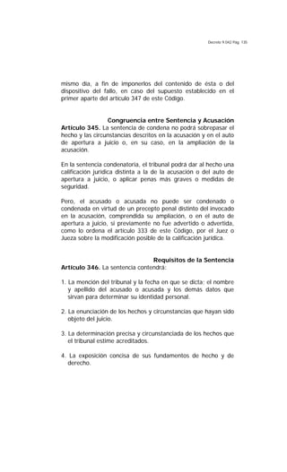 Decreto 9.042 Pág. 135
mismo día, a fin de imponerlos del contenido de ésta o del
dispositivo del fallo, en caso del supuesto establecido en el
primer aparte del artículo 347 de este Código.
Congruencia entre Sentencia y Acusación
Artículo 345. La sentencia de condena no podrá sobrepasar el
hecho y las circunstancias descritos en la acusación y en el auto
de apertura a juicio o, en su caso, en la ampliación de la
acusación.
En la sentencia condenatoria, el tribunal podrá dar al hecho una
calificación jurídica distinta a la de la acusación o del auto de
apertura a juicio, o aplicar penas más graves o medidas de
seguridad.
Pero, el acusado o acusada no puede ser condenado o
condenada en virtud de un precepto penal distinto del invocado
en la acusación, comprendida su ampliación, o en el auto de
apertura a juicio, si previamente no fue advertido o advertida,
como lo ordena el artículo 333 de este Código, por el Juez o
Jueza sobre la modificación posible de la calificación jurídica.
Requisitos de la Sentencia
Artículo 346. La sentencia contendrá:
1. La mención del tribunal y la fecha en que se dicta; el nombre
y apellido del acusado o acusada y los demás datos que
sirvan para determinar su identidad personal.
2. La enunciación de los hechos y circunstancias que hayan sido
objeto del juicio.
3. La determinación precisa y circunstanciada de los hechos que
el tribunal estime acreditados.
4. La exposición concisa de sus fundamentos de hecho y de
derecho.
 