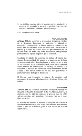 Decreto 9.042 Pág. 136
5. La decisión expresa sobre el sobreseimiento, absolución o
condena del acusado o acusada, especificándose en este
caso con claridad las sanciones que se impongan.
6. La firma del Juez o Jueza.
Pronunciamiento
Artículo 347. La sentencia se pronunciará siempre en nombre
de la República. Redactada la sentencia, el tribunal se
constituirá nuevamente en la sala de audiencia, después de ser
convocadas verbalmente todas las partes que concurrieron al
debate, y el texto será leído ante los que comparezcan. La
lectura valdrá en todo caso como notificación, entregándose
posteriormente copia a las partes que la requieran.
Concluido el debate, la sentencia se dictará el mismo día.
Cuando la complejidad del asunto o lo avanzado de la hora
tornen necesario diferir la redacción de la sentencia, en la sala
se leerá tan sólo su parte dispositiva y el Juez o Jueza expondrá
sintéticamente, los fundamentos de hecho y de derecho que
motivaron la decisión. La publicación de la sentencia se llevará
a cabo, a más tardar, dentro de los diez días posteriores al
pronunciamiento de la parte dispositiva.
El término para interponer el recurso de apelación será
computado de acuerdo a lo dispuesto en el artículo 445 de este
Código.
Absolución
Artículo 348. La sentencia absolutoria ordenará la libertad del
absuelto o absuelta, la cesación de las medidas cautelares, la
restitución de los objetos afectados al proceso que no estén
sujetos a comiso, las inscripciones necesarias y de ser el caso,
fijará las costas.
La libertad del absuelto o absuelta se otorgará aun cuando la
sentencia absolutoria no esté firme y se cumplirá directamente
desde la sala de audiencias, para lo cual el tribunal cursará
orden escrita.
 