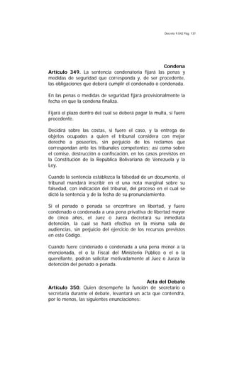 Decreto 9.042 Pág. 137
Condena
Artículo 349. La sentencia condenatoria fijará las penas y
medidas de seguridad que corresponda y, de ser procedente,
las obligaciones que deberá cumplir el condenado o condenada.
En las penas o medidas de seguridad fijará provisionalmente la
fecha en que la condena finaliza.
Fijará el plazo dentro del cual se deberá pagar la multa, si fuere
procedente.
Decidirá sobre las costas, si fuere el caso, y la entrega de
objetos ocupados a quien el tribunal considera con mejor
derecho a poseerlos, sin perjuicio de los reclamos que
correspondan ante los tribunales competentes; así como sobre
el comiso, destrucción o confiscación, en los casos previstos en
la Constitución de la República Bolivariana de Venezuela y la
Ley.
Cuando la sentencia establezca la falsedad de un documento, el
tribunal mandará inscribir en el una nota marginal sobre su
falsedad, con indicación del tribunal, del proceso en el cual se
dictó la sentencia y de la fecha de su pronunciamiento.
Si el penado o penada se encontrare en libertad, y fuere
condenado o condenada a una pena privativa de libertad mayor
de cinco años, el Juez o Jueza decretará su inmediata
detención, la cual se hará efectiva en la misma sala de
audiencias, sin perjuicio del ejercicio de los recursos previstos
en este Código.
Cuando fuere condenado o condenada a una pena menor a la
mencionada, el o la Fiscal del Ministerio Público o el o la
querellante, podrán solicitar motivadamente al Juez o Jueza la
detención del penado o penada.
Acta del Debate
Artículo 350. Quien desempeñe la función de secretario o
secretaria durante el debate, levantará un acta que contendrá,
por lo menos, las siguientes enunciaciones:
 