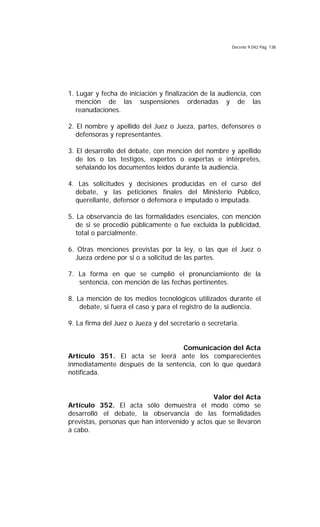 Decreto 9.042 Pág. 138
1. Lugar y fecha de iniciación y finalización de la audiencia, con
mención de las suspensiones ordenadas y de las
reanudaciones.
2. El nombre y apellido del Juez o Jueza, partes, defensores o
defensoras y representantes.
3. El desarrollo del debate, con mención del nombre y apellido
de los o las testigos, expertos o expertas e intérpretes,
señalando los documentos leídos durante la audiencia.
4. Las solicitudes y decisiones producidas en el curso del
debate, y las peticiones finales del Ministerio Público,
querellante, defensor o defensora e imputado o imputada.
5. La observancia de las formalidades esenciales, con mención
de si se procedió públicamente o fue excluida la publicidad,
total o parcialmente.
6. Otras menciones previstas por la ley, o las que el Juez o
Jueza ordene por si o a solicitud de las partes.
7. La forma en que se cumplió el pronunciamiento de la
sentencia, con mención de las fechas pertinentes.
8. La mención de los medios tecnológicos utilizados durante el
debate, si fuera el caso y para el registro de la audiencia.
9. La firma del Juez o Jueza y del secretario o secretaria.
Comunicación del Acta
Artículo 351. El acta se leerá ante los comparecientes
inmediatamente después de la sentencia, con lo que quedará
notificada.
Valor del Acta
Artículo 352. El acta sólo demuestra el modo cómo se
desarrolló el debate, la observancia de las formalidades
previstas, personas que han intervenido y actos que se llevaron
a cabo.
 