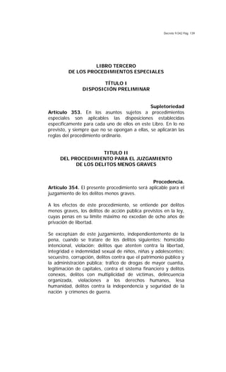 Decreto 9.042 Pág. 139
LIBRO TERCERO
DE LOS PROCEDIMIENTOS ESPECIALES
TÍTULO I
DISPOSICIÓN PRELIMINAR
Supletoriedad
Artículo 353. En los asuntos sujetos a procedimientos
especiales son aplicables las disposiciones establecidas
específicamente para cada uno de ellos en este Libro. En lo no
previsto, y siempre que no se opongan a ellas, se aplicarán las
reglas del procedimiento ordinario.
TITULO II
DEL PROCEDIMIENTO PARA EL JUZGAMIENTO
DE LOS DELITOS MENOS GRAVES
Procedencia.
Artículo 354. El presente procedimiento será aplicable para el
juzgamiento de los delitos menos graves.
A los efectos de éste procedimiento, se entiende por delitos
menos graves, los delitos de acción pública previstos en la ley,
cuyas penas en su límite máximo no excedan de ocho años de
privación de libertad.
Se exceptúan de este juzgamiento, independientemente de la
pena, cuando se tratare de los delitos siguientes: homicidio
intencional, violación; delitos que atenten contra la libertad,
integridad e indemnidad sexual de niños, niñas y adolescentes;
secuestro, corrupción, delitos contra que el patrimonio público y
la administración pública; tráfico de drogas de mayor cuantía,
legitimación de capitales, contra el sistema financiero y delitos
conexos, delitos con multiplicidad de víctimas, delincuencia
organizada, violaciones a los derechos humanos, lesa
humanidad, delitos contra la independencia y seguridad de la
nación y crímenes de guerra.
 