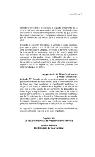 Decreto 9.042 Pág. 14
considera procedente, le acordará a la parte proponente de la
misma, un plazo que no excederá de treinta días hábiles para
que acuda al tribunal civil competente a objeto de que plantee
la respectiva controversia, y suspenderá el proceso penal hasta
por el término de seis meses para la decisión de la cuestión
civil.
Decidida la cuestión prejudicial, o vencido el plazo acordado
para que la parte ocurra al tribunal civil competente sin que
ésta acredite haberlo utilizado, o vencido el término fijado para
la duración de la suspensión, sin que la cuestión prejudicial
haya sido decidida, el tribunal penal revocará la suspensión,
convocará a las partes, previa notificación de ellas, a la
reanudación del procedimiento, y, en audiencia oral, resolverá
la cuestión prejudicial ateniéndose para ello a las pruebas que,
según la respectiva legislación, sean admisibles y hayan sido
incorporadas por las partes.
Juzgamiento de Altos Funcionarios
y Altas Funcionarias
Artículo 37. Cuando para la persecución penal se requiera la
previa declaratoria de haber mérito para el enjuiciamiento, el o
la Fiscal que haya conducido la investigación preliminar se
dirigirá a el o la Fiscal General de la República a los efectos de
que éste o ésta, solicite de ser pertinente, la declaratoria de
haber lugar al enjuiciamiento. Hasta tanto decida la instancia
judicial correspondiente, o cualquiera otra instancia establecida
por la Constitución de la República Bolivariana de Venezuela,
las de los Estados u otras Leyes, no podrán realizarse contra el
funcionario investigado actos que impliquen una persecución
personal, salvo las excepciones establecidas en este Código.
La regulación prevista en este artículo no impide la continuación
del procedimiento respecto a los otros imputados.
Capítulo III
De las Alternativas a la Prosecución del Proceso
Sección Primera
Del Principio de Oportunidad
 