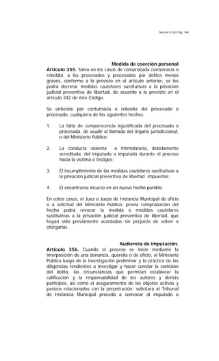 Decreto 9.042 Pág. 140
Medida de coerción personal
Artículo 355. Salvo en los casos de comprobada contumacia o
rebeldía, a los procesados y procesadas por delitos menos
graves, conforme a lo previsto en el artículo anterior, se les
podrá decretar medidas cautelares sustitutivas a la privación
judicial preventiva de libertad, de acuerdo a lo previsto en el
artículo 242 de éste Código.
Se entiende por contumacia o rebeldía del procesado o
procesada, cualquiera de los siguientes hechos:
1. La falta de comparecencia injustificada del procesado o
procesada, de acudir al llamado del órgano jurisdiccional,
o del Ministerio Público;
2. La conducta violenta o intimidatoria, debidamente
acreditada, del imputado o imputada durante el proceso
hacia la víctima o testigos;
3. El incumplimiento de las medidas cautelares sustitutivas a
la privación judicial preventiva de libertad impuestas;
4. El encontrarse incurso en un nuevo hecho punible.
En estos casos, el Juez o Jueza de Instancia Municipal de oficio
o a solicitud del Ministerio Público, previa comprobación del
hecho podrá revocar la medida o medidas cautelares
sustitutivas a la privación judicial preventiva de libertad, que
hayan sido previamente acordadas sin perjuicio de volver a
otorgarlas.
Audiencia de imputación.
Artículo 356. Cuando el proceso se inicie mediante la
interposición de una denuncia, querella o de oficio, el Ministerio
Público luego de la investigación preliminar y la práctica de las
diligencias tendientes a investigar y hacer constar la comisión
del delito, las circunstancias que permitan establecer la
calificación y la responsabilidad de los autores y demás
partícipes, así como el aseguramiento de los objetos activos y
pasivos relacionados con la perpetración; solicitará al Tribunal
de Instancia Municipal proceda a convocar al imputado o
 