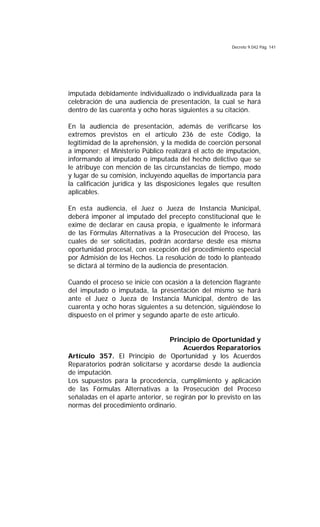 Decreto 9.042 Pág. 141
imputada debidamente individualizado o individualizada para la
celebración de una audiencia de presentación, la cual se hará
dentro de las cuarenta y ocho horas siguientes a su citación.
En la audiencia de presentación, además de verificarse los
extremos previstos en el artículo 236 de este Código, la
legitimidad de la aprehensión, y la medida de coerción personal
a imponer; el Ministerio Público realizará el acto de imputación,
informando al imputado o imputada del hecho delictivo que se
le atribuye con mención de las circunstancias de tiempo, modo
y lugar de su comisión, incluyendo aquellas de importancia para
la calificación jurídica y las disposiciones legales que resulten
aplicables.
En esta audiencia, el Juez o Jueza de Instancia Municipal,
deberá imponer al imputado del precepto constitucional que le
exime de declarar en causa propia, e igualmente le informará
de las Fórmulas Alternativas a la Prosecución del Proceso, las
cuales de ser solicitadas, podrán acordarse desde esa misma
oportunidad procesal, con excepción del procedimiento especial
por Admisión de los Hechos. La resolución de todo lo planteado
se dictará al término de la audiencia de presentación.
Cuando el proceso se inicie con ocasión a la detención flagrante
del imputado o imputada, la presentación del mismo se hará
ante el Juez o Jueza de Instancia Municipal, dentro de las
cuarenta y ocho horas siguientes a su detención, siguiéndose lo
dispuesto en el primer y segundo aparte de este artículo.
Principio de Oportunidad y
Acuerdos Reparatorios
Artículo 357. El Principio de Oportunidad y los Acuerdos
Reparatorios podrán solicitarse y acordarse desde la audiencia
de imputación.
Los supuestos para la procedencia, cumplimiento y aplicación
de las Fórmulas Alternativas a la Prosecución del Proceso
señaladas en el aparte anterior, se regirán por lo previsto en las
normas del procedimiento ordinario.
 