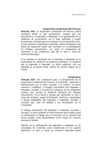 Decreto 9.042 Pág. 142
Suspensión Condicional del Proceso
Artículo 358. La Suspensión Condicional del Proceso podrá
acordarse desde la fase preparatoria, siempre que sea
procedente y el imputado o imputada en la oportunidad de la
audiencia de presentación así lo haya solicitado y acepte
previamente el hecho que se le atribuye en la imputación fiscal.
A esta solicitud el imputado o imputada, deberá acompañar una
oferta de reparación social, que consistirá en su participación
en trabajos comunitarios, así como el compromiso de
someterse a las condiciones que fije el Juez o Jueza de
Instancia Municipal.
Si la solicitud es efectuada por el imputado o imputada en la
oportunidad de celebrarse la audiencia preliminar, se requerirá
que el imputado o imputada, en dicha audiencia, una vez
admitida la acusación fiscal, admita los hechos objeto de la
misma.
Condiciones
Artículo 359. Son condiciones para el otorgamiento de la
Suspensión Condicional del Proceso, la restitución, reparación o
indemnización por el daño causado a la víctima, en forma
material o simbólica, el trabajo comunitario del imputado o
imputada, acusado o acusada en cualquiera de los programas
sociales que ejecuta el Gobierno Nacional y/o trabajos
comunitarios, en la forma y tiempo que determina el Juez o
Jueza de Instancia, según la formación, destrezas, capacidades
y demás habilidades del imputado o imputada, acusado o
acusada, que sean de utilidad a las necesidades de la
comunidad.
El trabajo comunitario del imputado o imputada, acusado o
acusada, se hará cuidando en todo momento que la labor social
no obstaculice el trabajo que al momento de la comisión del
hecho punible venía desarrollando como medio de sustento
personal y familiar.
Además de la participación del imputado o imputada en las
actividades de contenido social establecidas en los apartes
anteriores, el Juez o Jueza de Instancia Municipal podrá
 