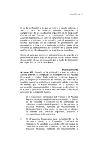 Decreto 9.042 Pág. 144
Si de la verificación a la que se refiere el aparte anterior, el
Juez o Jueza de Instancia Municipal, comprueba el
cumplimiento de las condiciones impuestas en la Suspensión
Condicional del Proceso, o el cumplimiento definitivo del
Acuerdo Reparatorio, así como el cumplimiento de las medidas
cautelares sustitutivas a la privación judicial preventiva de
libertad decretadas en la audiencia de presentación, con
posterioridad a ésta o en la audiencia preliminar, podrá dictar
sentencia de sobreseimiento por extinción de la acción penal,
notificando de ello a las partes y a la víctima no querellada.
Contra el auto que decrete el sobreseimiento de acuerdo a lo
previsto en el aparte anterior, las partes podrán ejercer recurso
de apelación, el cual será conocido por la Corte de Apelaciones
del respectivo Circuito Judicial Penal.
Incumplimiento
Artículo 362. Cuando de la verificación a que se refiere el
artículo anterior, se compruebe el incumplimiento del Acuerdo
Reparatorio en el plazo fijado, o de las condiciones impuestas
para la Suspensión Condicional del Proceso, así como de las
medidas cautelares sustitutivas a la privación judicial preventiva
de libertad que se hayan decretado en la audiencia de
presentación, con posterioridad a ésta o que se decretaron en
la audiencia preliminar; el Juez o Jueza de Instancia Municipal,
procederá de la siguiente manera:
1. Si la Suspensión Condicional del Proceso o el Acuerdo
Reparatorio cuyo cumplimiento se ha ofertado a plazos,
se ha solicitado y acordado en la oportunidad de
celebrarse la audiencia de imputación, el Juez o Jueza de
Instancia Municipal, notificará del incumplimiento al
Ministerio Público, a los efectos de que éste en el lapso
de sesenta días continuos siguientes, presente el
correspondiente acto conclusivo.
2. Si el Acuerdo Reparatorio cuyo cumplimiento se ha
ofertado a plazos, o la Suspensión Condicional del
Proceso, se ha solicitado y acordado en la oportunidad de
celebrarse la audiencia preliminar, el Juez o Jueza de
Instancia Municipal, notificará del incumplimiento al
 
