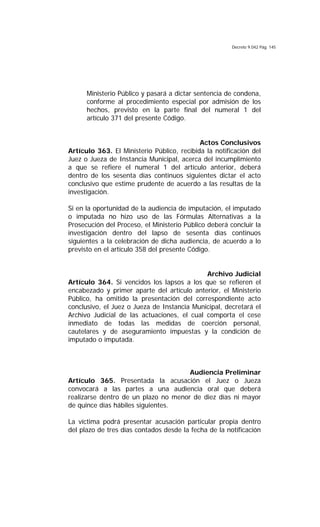 Decreto 9.042 Pág. 145
Ministerio Público y pasará a dictar sentencia de condena,
conforme al procedimiento especial por admisión de los
hechos, previsto en la parte final del numeral 1 del
artículo 371 del presente Código.
Actos Conclusivos
Artículo 363. El Ministerio Público, recibida la notificación del
Juez o Jueza de Instancia Municipal, acerca del incumplimiento
a que se refiere el numeral 1 del artículo anterior, deberá
dentro de los sesenta días continuos siguientes dictar el acto
conclusivo que estime prudente de acuerdo a las resultas de la
investigación.
Si en la oportunidad de la audiencia de imputación, el imputado
o imputada no hizo uso de las Fórmulas Alternativas a la
Prosecución del Proceso, el Ministerio Público deberá concluir la
investigación dentro del lapso de sesenta días continuos
siguientes a la celebración de dicha audiencia, de acuerdo a lo
previsto en el artículo 358 del presente Código.
Archivo Judicial
Artículo 364. Si vencidos los lapsos a los que se refieren el
encabezado y primer aparte del artículo anterior, el Ministerio
Público, ha omitido la presentación del correspondiente acto
conclusivo, el Juez o Jueza de Instancia Municipal, decretará el
Archivo Judicial de las actuaciones, el cual comporta el cese
inmediato de todas las medidas de coerción personal,
cautelares y de aseguramiento impuestas y la condición de
imputado o imputada.
Audiencia Preliminar
Artículo 365. Presentada la acusación el Juez o Jueza
convocará a las partes a una audiencia oral que deberá
realizarse dentro de un plazo no menor de diez días ni mayor
de quince días hábiles siguientes.
La víctima podrá presentar acusación particular propia dentro
del plazo de tres días contados desde la fecha de la notificación
 