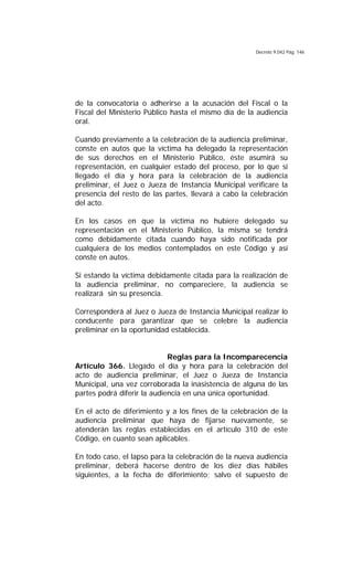 Decreto 9.042 Pág. 146
de la convocatoria o adherirse a la acusación del Fiscal o la
Fiscal del Ministerio Público hasta el mismo día de la audiencia
oral.
Cuando previamente a la celebración de la audiencia preliminar,
conste en autos que la víctima ha delegado la representación
de sus derechos en el Ministerio Público, éste asumirá su
representación, en cualquier estado del proceso, por lo que si
llegado el día y hora para la celebración de la audiencia
preliminar, el Juez o Jueza de Instancia Municipal verificare la
presencia del resto de las partes, llevará a cabo la celebración
del acto.
En los casos en que la víctima no hubiere delegado su
representación en el Ministerio Público, la misma se tendrá
como debidamente citada cuando haya sido notificada por
cualquiera de los medios contemplados en este Código y así
conste en autos.
Si estando la víctima debidamente citada para la realización de
la audiencia preliminar, no compareciere, la audiencia se
realizará sin su presencia.
Corresponderá al Juez o Jueza de Instancia Municipal realizar lo
conducente para garantizar que se celebre la audiencia
preliminar en la oportunidad establecida.
Reglas para la Incomparecencia
Artículo 366. Llegado el día y hora para la celebración del
acto de audiencia preliminar, el Juez o Jueza de Instancia
Municipal, una vez corroborada la inasistencia de alguna de las
partes podrá diferir la audiencia en una única oportunidad.
En el acto de diferimiento y a los fines de la celebración de la
audiencia preliminar que haya de fijarse nuevamente, se
atenderán las reglas establecidas en el artículo 310 de este
Código, en cuanto sean aplicables.
En todo caso, el lapso para la celebración de la nueva audiencia
preliminar, deberá hacerse dentro de los diez días hábiles
siguientes, a la fecha de diferimiento; salvo el supuesto de
 