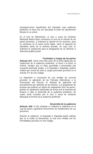 Decreto 9.042 Pág. 147
incomparecencia injustificada del imputado cuya audiencia
preliminar se hará una vez ejecutada la orden de aprehensión
librada en su contra.
En el acto de diferimiento, el Juez o Jueza de Instancia
Municipal deberá dejar constancia en acta de la citación de las
partes presentes, y ordenará la citación de los ausentes, para
su asistencia en la nueva fecha fijada; salvo el supuesto de
abandono tácito de la defensa privada, en cuyo caso se
ordenará lo conducente para la designación de un defensor o
defensora público penal.
Facultades y Cargas de las partes
Artículo 367. Hasta cinco días antes de la fecha fijada para la
celebración de la audiencia preliminar, el fiscal o la fiscal, la
víctima, siempre que se haya querellado o presentado una
acusación particular propia, y el imputado o imputada, podrán
realizar por escrito los actos y cargas procesales previstos en el
artículo 311 de este Código.
La imposición o revocación de una medida de coerción
personal, la aplicación de las Fórmulas Alternativas a la
Prosecución del Proceso, la solicitud de aplicación del
procedimiento por Admisión de los Hechos; y la proposición de
pruebas que podrían ser objeto de estipulación entre las partes;
podrán ser igualmente planteadas de forma oral al momento de
llevarse a cabo el desarrollo de la audiencia preliminar, las
cuales serán resueltas por el Juez o Jueza de Instancia
Municipal al término de la audiencia preliminar.
Desarrollo de la audiencia
Artículo 368. El día señalado se realizará la audiencia en la
cual las partes expondrán brevemente los fundamentos de sus
peticiones.
Durante la audiencia, el imputado o imputada podrá solicitar
que se le reciba su declaración, la cual será rendida con las
formalidades previstas en este Código.
 