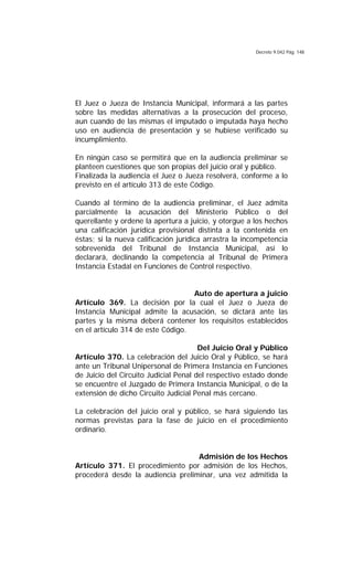 Decreto 9.042 Pág. 148
El Juez o Jueza de Instancia Municipal, informará a las partes
sobre las medidas alternativas a la prosecución del proceso,
aun cuando de las mismas el imputado o imputada haya hecho
uso en audiencia de presentación y se hubiese verificado su
incumplimiento.
En ningún caso se permitirá que en la audiencia preliminar se
planteen cuestiones que son propias del juicio oral y público.
Finalizada la audiencia el Juez o Jueza resolverá, conforme a lo
previsto en el artículo 313 de este Código.
Cuando al término de la audiencia preliminar, el Juez admita
parcialmente la acusación del Ministerio Público o del
querellante y ordene la apertura a juicio, y otorgue a los hechos
una calificación jurídica provisional distinta a la contenida en
éstas; si la nueva calificación jurídica arrastra la incompetencia
sobrevenida del Tribunal de Instancia Municipal, así lo
declarará, declinando la competencia al Tribunal de Primera
Instancia Estadal en Funciones de Control respectivo.
Auto de apertura a juicio
Artículo 369. La decisión por la cual el Juez o Jueza de
Instancia Municipal admite la acusación, se dictará ante las
partes y la misma deberá contener los requisitos establecidos
en el artículo 314 de este Código.
Del Juicio Oral y Público
Artículo 370. La celebración del Juicio Oral y Público, se hará
ante un Tribunal Unipersonal de Primera Instancia en Funciones
de Juicio del Circuito Judicial Penal del respectivo estado donde
se encuentre el Juzgado de Primera Instancia Municipal, o de la
extensión de dicho Circuito Judicial Penal más cercano.
La celebración del juicio oral y público, se hará siguiendo las
normas previstas para la fase de juicio en el procedimiento
ordinario.
Admisión de los Hechos
Artículo 371. El procedimiento por admisión de los Hechos,
procederá desde la audiencia preliminar, una vez admitida la
 
