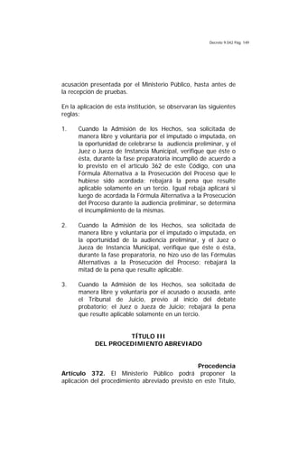 Decreto 9.042 Pág. 149
acusación presentada por el Ministerio Público, hasta antes de
la recepción de pruebas.
En la aplicación de esta institución, se observaran las siguientes
reglas:
1. Cuando la Admisión de los Hechos, sea solicitada de
manera libre y voluntaria por el imputado o imputada, en
la oportunidad de celebrarse la audiencia preliminar, y el
Juez o Jueza de Instancia Municipal, verifique que éste o
ésta, durante la fase preparatoria incumplió de acuerdo a
lo previsto en el artículo 362 de este Código, con una
Fórmula Alternativa a la Prosecución del Proceso que le
hubiese sido acordada; rebajará la pena que resulte
aplicable solamente en un tercio. Igual rebaja aplicará si
luego de acordada la Fórmula Alternativa a la Prosecución
del Proceso durante la audiencia preliminar, se determina
el incumplimiento de la mismas.
2. Cuando la Admisión de los Hechos, sea solicitada de
manera libre y voluntaria por el imputado o imputada, en
la oportunidad de la audiencia preliminar, y el Juez o
Jueza de Instancia Municipal, verifique que éste o ésta,
durante la fase preparatoria, no hizo uso de las Fórmulas
Alternativas a la Prosecución del Proceso; rebajará la
mitad de la pena que resulte aplicable.
3. Cuando la Admisión de los Hechos, sea solicitada de
manera libre y voluntaria por el acusado o acusada, ante
el Tribunal de Juicio, previo al inicio del debate
probatorio; el Juez o Jueza de Juicio; rebajará la pena
que resulte aplicable solamente en un tercio.
TÍTULO III
DEL PROCEDIMIENTO ABREVIADO
Procedencia
Artículo 372. El Ministerio Público podrá proponer la
aplicación del procedimiento abreviado previsto en este Título,
 