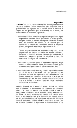 Decreto 9.042 Pág. 15
Supuestos
Artículo 38. El o la Fiscal del Ministerio Público podrá solicitar
al Juez o Jueza de Control autorización para prescindir, total o
parcialmente, del ejercicio de la acción penal, o limitarla a
alguna de las personas que intervinieron en el hecho, en
cualquiera de los supuestos siguientes:
1. Cuando se trate de un hecho que por su insignificancia o por
su poca frecuencia no afecte gravemente el interés público,
excepto, cuando el máximo de la pena exceda de los ocho
años de privación de libertad, o se cometa por un
funcionario o funcionaria, empleado público o empleada
pública, en ejercicio de su cargo o por razón de el.
2. Cuando la participación del imputado o imputada, en la
perpetración del hecho se estime de menor relevancia,
salvo que se trate de un delito cometido por funcionario o
funcionaria, empleado público o empleada pública, en
ejercicio de su cargo o por razón de el.
3. Cuando en los delitos culposos el imputado o imputada, haya
sufrido a consecuencia del hecho, daño físico o moral grave
que torne desproporcionada la aplicación de una pena.
4. Cuando la pena o medida de seguridad que pueda imponerse
por el hecho o la infracción, de cuya persecución se
prescinde, carezca de importancia en consideración a la
pena o medida de seguridad ya impuesta, o a la que se
debe esperar por los restantes hechos o infracciones, o a la
que se le impuso o se le impondría en un procedimiento
tramitado en el extranjero.
Quedan excluidas de la aplicación de esta norma, las causas
que se refieran a la investigación de los delitos de: homicidio
intencional, violación; delitos que atenten contra la libertad,
integridad e indemnidad sexual de niños, niñas y adolescentes;
secuestro, el delito de corrupción, delitos que causen grave
daño al patrimonio público y la administración pública; tráfico
de drogas de mayor cuantía, legitimación de capitales, contra el
sistema financiero y delitos conexos, delitos con multiplicidad
de víctimas, delincuencia organizada, violaciones graves a los
 